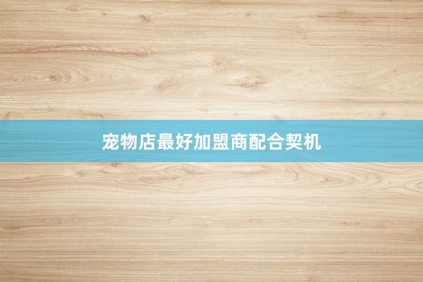 宠物店最好加盟商配合契机